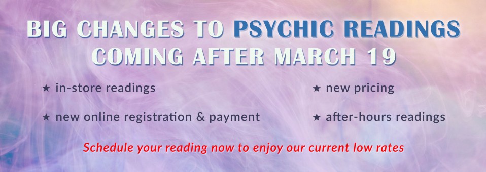 Big Changes to Psychic Readings Coming After March 19 | in person readings, new online registration and payment, new pricing, after hours readings | Schedule your reading now to enjoy our current low rates